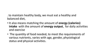 . to maintain healthy body, we must eat a healthy and
balanced diet,
• It also means matching the amount of energy (calories)
intake with the amount of energy output, for daily activities
and exercise
• The quantity of food needed, to meet the requirements of
various nutrients, varies with age, gender, physiological
status and physical activities.
 