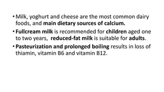 • Milk, yoghurt and cheese are the most common dairy
foods, and main dietary sources of calcium.
• Fullcream milk is recommended for children aged one
to two years, reduced-fat milk is suitable for adults.
• Pasteurization and prolonged boiling results in loss of
thiamin, vitamin B6 and vitamin B12.
 