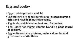 Eggs and poultry
• Eggs contain proteins and fat
• Egg proteins are good sources of all essential amino
acids and have high nutritive value.
• Egg is also a rich in vitamin A and Bvitamins.
• Egg, , does not contain vitamin C and is a poor source
of calcium.
• Egg white contains proteins, mainly albumin. And
good source of riboflavin
 