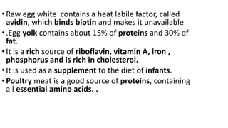 •Raw egg white contains a heat labile factor, called
avidin, which binds biotin and makes it unavailable
•.Egg yolk contains about 15% of proteins and 30% of
fat.
•It is a rich source of riboflavin, vitamin A, iron ,
phosphorus and is rich in cholesterol.
•It is used as a supplement to the diet of infants.
•Poultry meat is a good source of proteins, containing
all essential amino acids. .
 