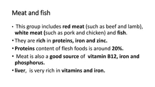 Meat and fish
• This group includes red meat (such as beef and lamb),
white meat (such as pork and chicken) and fish.
• They are rich in proteins, iron and zinc.
• Proteins content of flesh foods is around 20%.
• Meat is also a good source of vitamin B12, iron and
phosphorus.
• liver, is very rich in vitamins and iron.
 