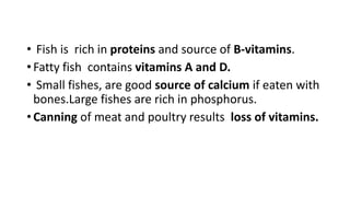 • Fish is rich in proteins and source of B-vitamins.
• Fatty fish contains vitamins A and D.
• Small fishes, are good source of calcium if eaten with
bones.Large fishes are rich in phosphorus.
• Canning of meat and poultry results loss of vitamins.
 