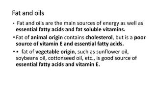 Fat and oils
• Fat and oils are the main sources of energy as well as
essential fatty acids and fat soluble vitamins.
•Fat of animal origin contains cholesterol, but is a poor
source of vitamin E and essential fatty acids.
•• fat of vegetable origin, such as sunflower oil,
soybeans oil, cottonseed oil, etc., is good source of
essential fatty acids and vitamin E.
 