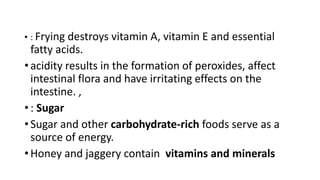 • : Frying destroys vitamin A, vitamin E and essential
fatty acids.
• acidity results in the formation of peroxides, affect
intestinal flora and have irritating effects on the
intestine. ,
• : Sugar
• Sugar and other carbohydrate-rich foods serve as a
source of energy.
• Honey and jaggery contain vitamins and minerals
 