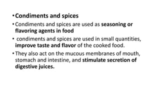 •Condiments and spices
• Condiments and spices are used as seasoning or
flavoring agents in food
• condiments and spices are used in small quantities,
improve taste and flavor of the cooked food.
• They also act on the mucous membranes of mouth,
stomach and intestine, and stimulate secretion of
digestive juices.
 