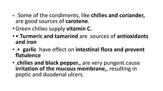 • : Some of the condiments, like chilies and coriander,
are good sources of carotene.
• Green chilies supply vitamin C.
• • Turmeric and tamarind are sources of antioxidants
and iron
• .• garlic have effect on intestinal flora and prevent
flatulence
• .chilies and black pepper., are very pungent.cause
irritation of the mucous membrane,, resulting in
peptic and duodenal ulcers.
 