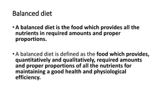 Balanced diet
• A balanced diet is the food which provides all the
nutrients in required amounts and proper
proportions.
• A balanced diet is defined as the food which provides,
quantitatively and qualitatively, required amounts
and proper proportions of all the nutrients for
maintaining a good health and physiological
efficiency.
 