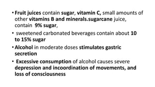 • Fruit juices contain sugar, vitamin C, small amounts of
other vitamins B and minerals.sugarcane juice,
contain 9% sugar,
• sweetened carbonated beverages contain about 10
to 15% sugar
• Alcohol in moderate doses stimulates gastric
secretion
• Excessive consumption of alcohol causes severe
depression and incoordination of movements, and
loss of consciousness
 