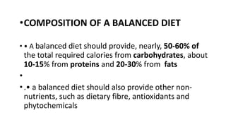 •COMPOSITION OF A BALANCED DIET
• • A balanced diet should provide, nearly, 50-60% of
the total required calories from carbohydrates, about
10-15% from proteins and 20-30% from fats
•
•.• a balanced diet should also provide other non-
nutrients, such as dietary fibre, antioxidants and
phytochemicals
 