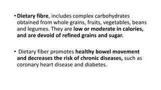 •Dietary fibre, includes complex carbohydrates
obtained from whole grains, fruits, vegetables, beans
and legumes. They are low or moderate in calories,
and are devoid of refined grains and sugar.
• Dietary fiber promotes healthy bowel movement
and decreases the risk of chronic diseases, such as
coronary heart disease and diabetes.
 