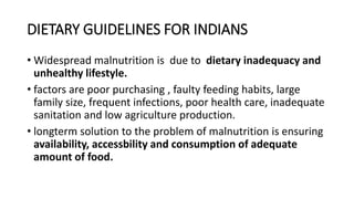 DIETARY GUIDELINES FOR INDIANS
• Widespread malnutrition is due to dietary inadequacy and
unhealthy lifestyle.
• factors are poor purchasing , faulty feeding habits, large
family size, frequent infections, poor health care, inadequate
sanitation and low agriculture production.
• longterm solution to the problem of malnutrition is ensuring
availability, accessbility and consumption of adequate
amount of food.
 