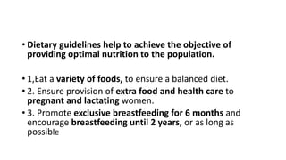 • Dietary guidelines help to achieve the objective of
providing optimal nutrition to the population.
• 1,Eat a variety of foods, to ensure a balanced diet.
• 2. Ensure provision of extra food and health care to
pregnant and lactating women.
• 3. Promote exclusive breastfeeding for 6 months and
encourage breastfeeding until 2 years, or as long as
possible
 