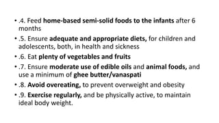 • .4. Feed home-based semi-solid foods to the infants after 6
months
• .5. Ensure adequate and appropriate diets, for children and
adolescents, both, in health and sickness
• .6. Eat plenty of vegetables and fruits
• .7. Ensure moderate use of edible oils and animal foods, and
use a minimum of ghee butter/vanaspati
• .8. Avoid overeating, to prevent overweight and obesity
• .9. Exercise regularly, and be physically active, to maintain
ideal body weight.
 