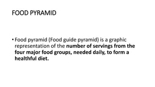 FOOD PYRAMID
• Food pyramid (Food guide pyramid) is a graphic
representation of the number of servings from the
four major food groups, needed daily, to form a
healthful diet.
 