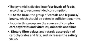 •The pyramid is divided into four levels of foods,
according to recommended consumption,
•.• At the base, the group of cereals and legumes/
beans, which should be eaten in sufficient quantity.
•Foods in this group are the sources of complex
carbohydrates and vitamins, minerals and fibre
•. Dietary fibre delays and retards absorption of
carbohydrates and fats, and increases the satiety
value.
 