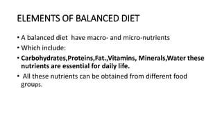 ELEMENTS OF BALANCED DIET
• A balanced diet have macro- and micro-nutrients
• Which include:
• Carbohydrates,Proteins,Fat.,Vitamins, Minerals,Water these
nutrients are essential for daily life.
• All these nutrients can be obtained from different food
groups.
 