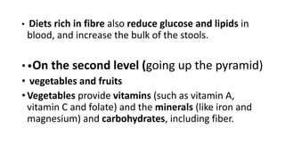 • Diets rich in fibre also reduce glucose and lipids in
blood, and increase the bulk of the stools.
• •On the second level (going up the pyramid)
• vegetables and fruits
• Vegetables provide vitamins (such as vitamin A,
vitamin C and folate) and the minerals (like iron and
magnesium) and carbohydrates, including fiber.
 