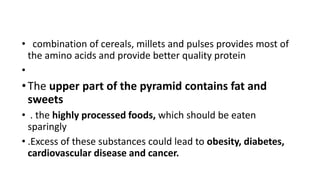 • combination of cereals, millets and pulses provides most of
the amino acids and provide better quality protein
•
•The upper part of the pyramid contains fat and
sweets
• . the highly processed foods, which should be eaten
sparingly
• .Excess of these substances could lead to obesity, diabetes,
cardiovascular disease and cancer.
 