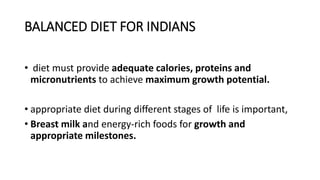 BALANCED DIET FOR INDIANS
• diet must provide adequate calories, proteins and
micronutrients to achieve maximum growth potential.
• appropriate diet during different stages of life is important,
• Breast milk and energy-rich foods for growth and
appropriate milestones.
 