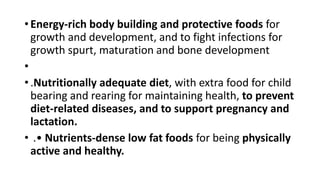 • Energy-rich body building and protective foods for
growth and development, and to fight infections for
growth spurt, maturation and bone development
•
• .Nutritionally adequate diet, with extra food for child
bearing and rearing for maintaining health, to prevent
diet-related diseases, and to support pregnancy and
lactation.
• .• Nutrients-dense low fat foods for being physically
active and healthy.
 