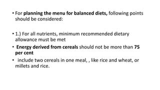 • For planning the menu for balanced diets, following points
should be considered:
• 1.) For all nutrients, minimum recommended dietary
allowance must be met
• Energy derived from cereals should not be more than 75
per cent
• include two cereals in one meal, , like rice and wheat, or
millets and rice.
 