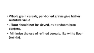 • Whole grain cereals, par-boiled grains give higher
nutritive value
• . Flour should not be sieved, as it reduces bran
content.
• Minimize the use of refined cereals, like white flour
(maida).
 