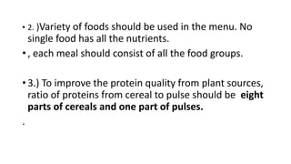 • 2. )Variety of foods should be used in the menu. No
single food has all the nutrients.
• , each meal should consist of all the food groups.
• 3.) To improve the protein quality from plant sources,
ratio of proteins from cereal to pulse should be eight
parts of cereals and one part of pulses.
.
 