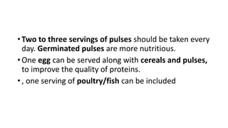 • Two to three servings of pulses should be taken every
day. Germinated pulses are more nutritious.
• One egg can be served along with cereals and pulses,
to improve the quality of proteins.
• , one serving of poultry/fish can be included
 