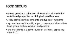 FOOD GROUPS
• A food group is a collection of foods that share similar
nutritional properties or biological specifications
• . they provide similar amounts and types of nutrients
• eg nutrients of the milk, yogurt, cheese and alternatives
food group, include calcium and protein,
• the fruit group is a good source of vitamins, especially,
vitamin C.
 
