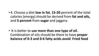 •4. Choose a diet low in fat, 15-20 percent of the total
calories (energy) should be derived from fat and oils,
and 5 percent from sugar and jaggery.
• It is better to use more than one type of oil.
Combination of oils should be there to have proper
balance of 0-3 and 0-6 fatty acids.avoid Fried food
 