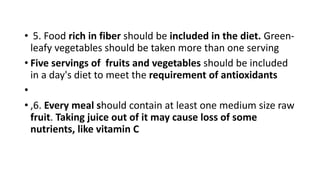 • 5. Food rich in fiber should be included in the diet. Green-
leafy vegetables should be taken more than one serving
• Five servings of fruits and vegetables should be included
in a day's diet to meet the requirement of antioxidants
•
• ,6. Every meal should contain at least one medium size raw
fruit. Taking juice out of it may cause loss of some
nutrients, like vitamin C
 
