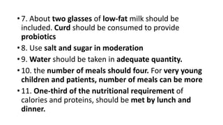 • 7. About two glasses of low-fat milk should be
included. Curd should be consumed to provide
probiotics
• 8. Use salt and sugar in moderation
• 9. Water should be taken in adequate quantity.
• 10. the number of meals should four. For very young
children and patients, number of meals can be more
• 11. One-third of the nutritional requirement of
calories and proteins, should be met by lunch and
dinner.
 