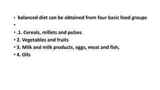 • balanced diet can be obtained from four basic food groups
•
• .1. Cereals, millets and pulses
• 2. Vegetables and fruits
• 3. Milk and milk products, eggs, meat and fish,
• 4. Oils
 