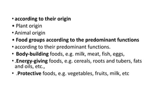 • according to their origin
• Plant origin
• Animal origin
• Food groups according to the predominant functions
• according to their predominant functions.
• Body-building foods, e.g. milk, meat, fish, eggs,
• .Energy-giving foods, e.g. cereals, roots and tubers, fats
and oils, etc.,
• .Protective foods, e.g. vegetables, fruits, milk, etc
 