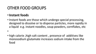 OTHER FOOD GROUPS
• Instant foods
• Instant foods are those which undergo special processing,
designed to dissolve or to disperse particles, more rapidly in
a liquid e.g. instant noodles, soup powders, cornflakes, etc
•
• high calorie ,high salt content , presence of additives like
monosodium glutamate increases sodium intake from the
food
 
