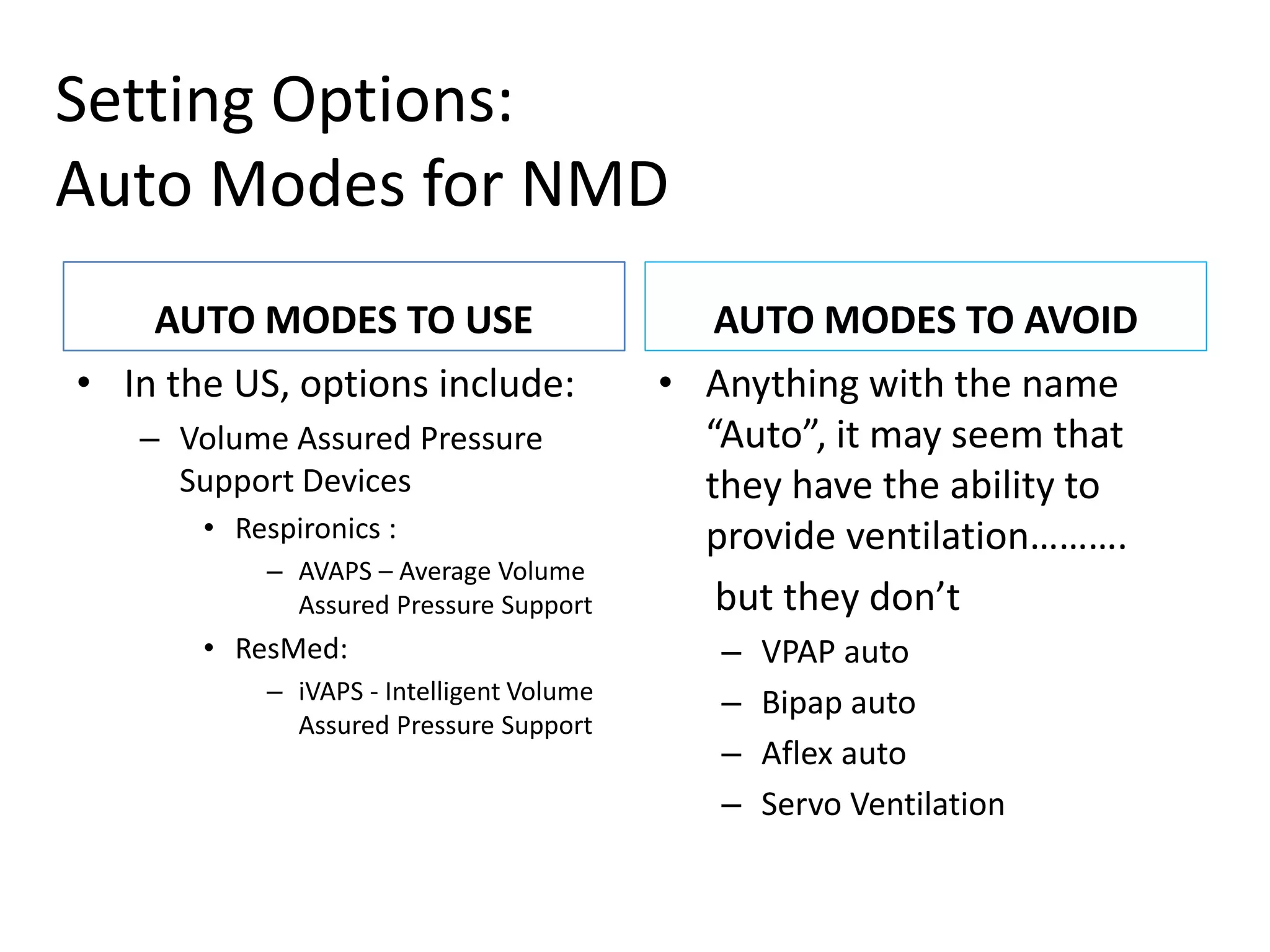 Setting Options: 
Auto Modes for NMD 
AUTO MODES TO USE 
• In the US, options include: 
– Volume Assured Pressure 
Support Devices 
• Respironics : 
– AVAPS – Average Volume 
Assured Pressure Support 
• ResMed: 
– iVAPS - Intelligent Volume 
Assured Pressure Support 
AUTO MODES TO AVOID 
• Anything with the name 
“Auto”, it may seem that 
they have the ability to 
provide ventilation………. 
but they don’t 
– VPAP auto 
– Bipap auto 
– Aflex auto 
– Servo Ventilation 
 