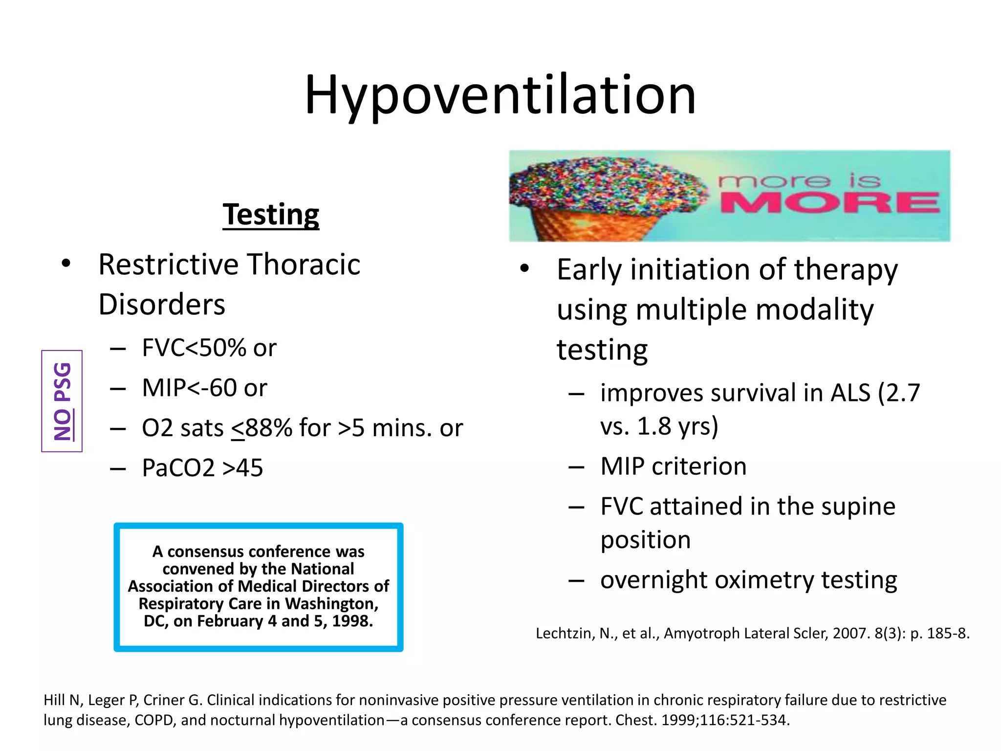 Hypoventilation 
Testing 
• Restrictive Thoracic 
Disorders 
– FVC<50% or 
– MIP<-60 or 
– O2 sats <88% for >5 mins. or 
– PaCO2 >45 
• Early initiation of therapy 
using multiple modality 
testing 
– improves survival in ALS (2.7 
vs. 1.8 yrs) 
– MIP criterion 
– FVC attained in the supine 
position 
– overnight oximetry testing 
Lechtzin, N., et al., Amyotroph Lateral Scler, 2007. 8(3): p. 185-8. 
NO PSG 
A consensus conference was 
convened by the National 
Association of Medical Directors of 
Respiratory Care in Washington, 
DC, on February 4 and 5, 1998. 
Hill N, Leger P, Criner G. Clinical indications for noninvasive positive pressure ventilation in chronic respiratory failure due to restrictive 
lung disease, COPD, and nocturnal hypoventilation—a consensus conference report. Chest. 1999;116:521-534. 
 