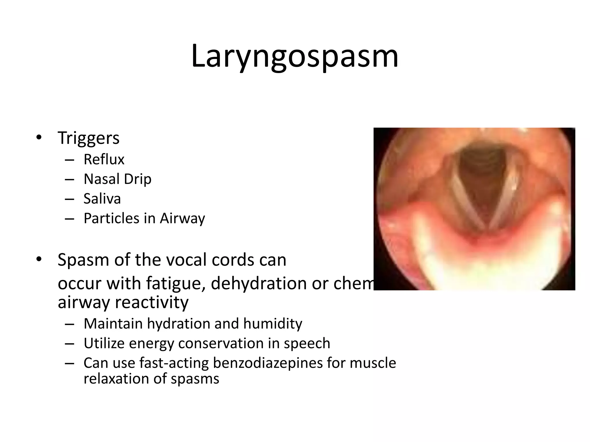 Laryngospasm 
• Triggers 
– Reflux 
– Nasal Drip 
– Saliva 
– Particles in Airway 
• Spasm of the vocal cords can 
occur with fatigue, dehydration or chemical 
airway reactivity 
– Maintain hydration and humidity 
– Utilize energy conservation in speech 
– Can use fast-acting benzodiazepines for muscle 
relaxation of spasms 
 