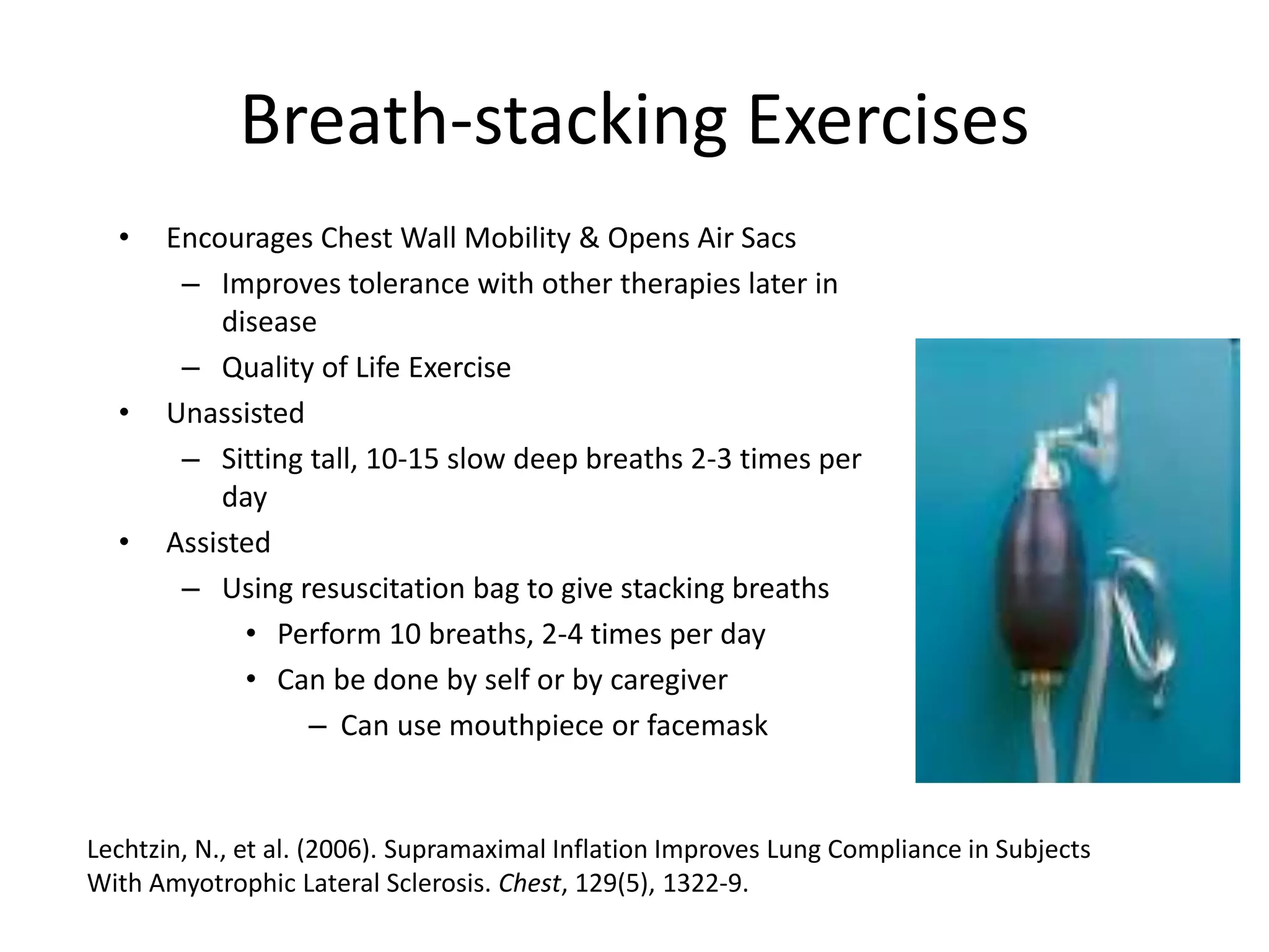 Breath-stacking Exercises 
• Encourages Chest Wall Mobility & Opens Air Sacs 
– Improves tolerance with other therapies later in 
disease 
– Quality of Life Exercise 
• Unassisted 
– Sitting tall, 10-15 slow deep breaths 2-3 times per 
day 
• Assisted 
– Using resuscitation bag to give stacking breaths 
• Perform 10 breaths, 2-4 times per day 
• Can be done by self or by caregiver 
– Can use mouthpiece or facemask 
Lechtzin, N., et al. (2006). Supramaximal Inflation Improves Lung Compliance in Subjects 
With Amyotrophic Lateral Sclerosis. Chest, 129(5), 1322-9. 
 