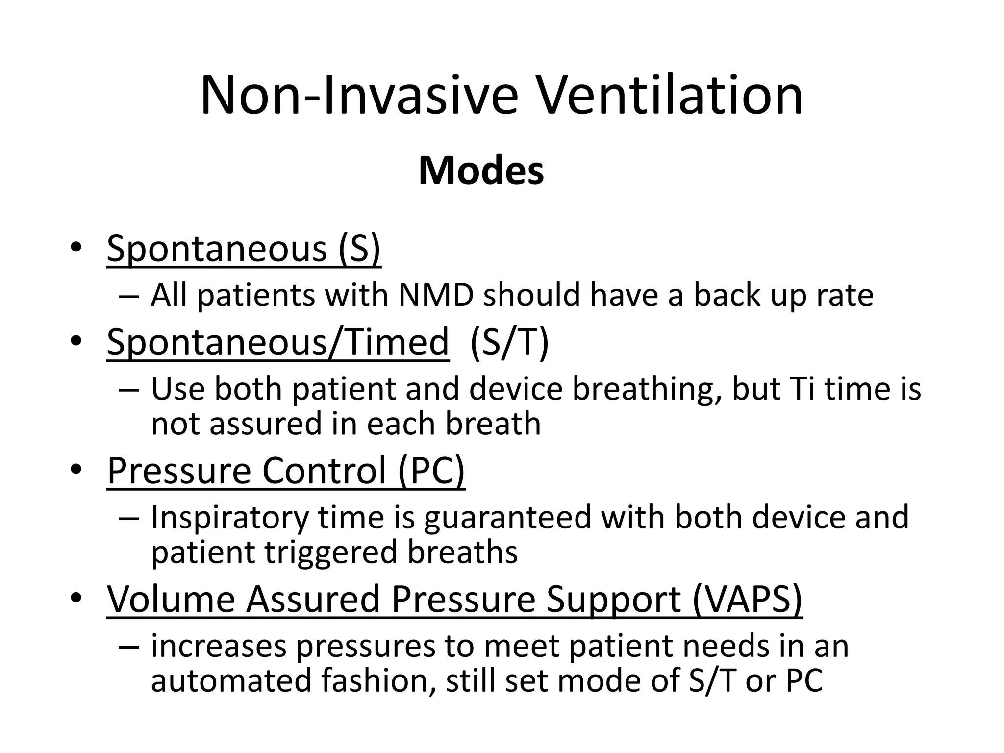 Non-Invasive Ventilation 
• Spontaneous (S) 
Modes 
– All patients with NMD should have a back up rate 
• Spontaneous/Timed (S/T) 
– Use both patient and device breathing, but Ti time is 
not assured in each breath 
• Pressure Control (PC) 
– Inspiratory time is guaranteed with both device and 
patient triggered breaths 
• Volume Assured Pressure Support (VAPS) 
– increases pressures to meet patient needs in an 
automated fashion, still set mode of S/T or PC 
 