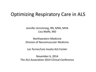 Optimizing Respiratory Care in ALS 
Jennifer Armstrong, RN, MSN, MHA 
Lisa Wolfe, MD 
Northwestern Medicine 
Division of Neuromuscular Medicine 
Les Turner/Lois Insolia ALS Center 
November 6, 2014 
The ALS Association 2014 Clinical Conference 
 