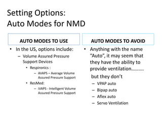Setting Options: 
Auto Modes for NMD 
AUTO MODES TO USE 
• In the US, options include: 
– Volume Assured Pressure 
Support Devices 
• Respironics : 
– AVAPS – Average Volume 
Assured Pressure Support 
• ResMed: 
– iVAPS - Intelligent Volume 
Assured Pressure Support 
AUTO MODES TO AVOID 
• Anything with the name 
“Auto”, it may seem that 
they have the ability to 
provide ventilation………. 
but they don’t 
– VPAP auto 
– Bipap auto 
– Aflex auto 
– Servo Ventilation 
 