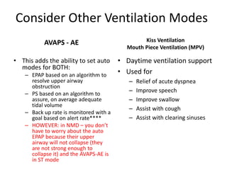 Consider Other Ventilation Modes 
AVAPS - AE 
• This adds the ability to set auto 
modes for BOTH: 
– EPAP based on an algorithm to 
resolve upper airway 
obstruction 
– PS based on an algorithm to 
assure, on average adequate 
tidal volume 
– Back up rate is monitored with a 
goal based on alert rate**** 
– HOWEVER: in NMD – you don’t 
have to worry about the auto 
EPAP because their upper 
airway will not collapse (they 
are not strong enough to 
collapse it) and the AVAPS-AE is 
in ST mode 
Kiss Ventilation 
Mouth Piece Ventilation (MPV) 
• Daytime ventilation support 
• Used for 
– Relief of acute dyspnea 
– Improve speech 
– Improve swallow 
– Assist with cough 
– Assist with clearing sinuses 
 