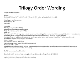 Trilogy Order Wording 
Trilogy - Software Version 13.2 
Primary 
Set AVAPS-PC Mode, Vt=*** ml, IPAP min 8, IPAP max 15, EPAP 4, Back-up Rate 12, Rise 6, Ti min 1.0s 
Flow Trigger - AutoTrak Sensitive 
Rate of Change - *** 
Alarms Off 
Secondary: 
MPV Support System (PN 1102862) 
Passive circuit (absent active exhalation valve) 
Mode of ventilation : Assist / Control (A/C) 
MPV : ON 
Tidal Volume (Vt) : ***ml = larger than patient’s spontaneous Vt, enabling LVR to maximum insufflation capacity (MIC) within 2-3 stacked breaths 
Breath Rate (BPM) : 0 if the patient has sufficient ventilator free breathing time (VFBT) and up to 12 if more dependent 
Inspiratory Time : 1.2 to 1.5 seconds (adjust as per comfort and desired patient peak inspiratory flow (PIF); PIF will be dependent on Vt 
Flow Pattern : Ramp or Square (adjust as per comfort) 
PEEP : 0 cmH20 
Low Inspiratory Pressure : 1-2 cmH20 
High Inspiratory Pressure : up to 70 cmH20 (for optimal LVR) 
To allow for LVR up to MIC 
Apnea and Circuit Disconnect alarms MUST be enabled if patient has limited ventilator free breathing time or if close monitoring is required 
Informed consent is recommended for alarm settings 
Swift LT w/ chinstrap, Heated Humidifier 
Download monthly - email .pdf to jarmstrong@nmff.org and shesser@nmff.org or fax to 312-695-3166 
Update Mask, Hoses, Filters, Humidifier Chambers Routinely. 
 