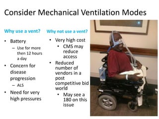 Consider Mechanical Ventilation Modes 
Why use a vent? 
• Battery 
– Use for more 
then 12 hours 
a day 
• Concern for 
disease 
progression 
– ALS 
• Need for very 
high pressures 
Why not use a vent? 
• Very high cost 
• CMS may 
reduce 
access 
• Reduced 
number of 
vendors in a 
post 
competitive bid 
world 
• May see a 
180 on this 
issue 
 