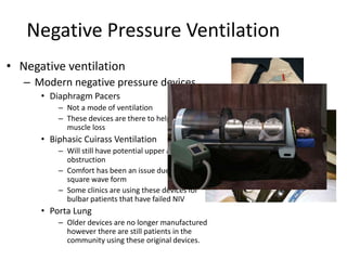 Negative Pressure Ventilation 
• Negative ventilation 
– Modern negative pressure devices 
• Diaphragm Pacers 
– Not a mode of ventilation 
– These devices are there to help reduce 
muscle loss 
• Biphasic Cuirass Ventilation 
– Will still have potential upper airway 
obstruction 
– Comfort has been an issue due to a 
square wave form 
– Some clinics are using these devices for 
bulbar patients that have failed NIV 
• Porta Lung 
– Older devices are no longer manufactured 
however there are still patients in the 
community using these original devices. 
 