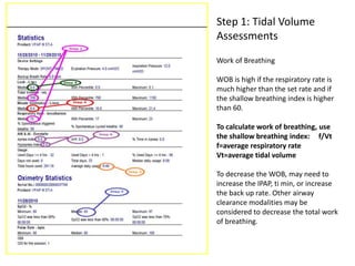 Step 1: Tidal Volume 
Assessments 
Work of Breathing 
WOB is high if the respiratory rate is 
much higher than the set rate and if 
the shallow breathing index is higher 
than 60. 
To calculate work of breathing, use 
the shallow breathing index: f/Vt 
f=average respiratory rate 
Vt=average tidal volume 
To decrease the WOB, may need to 
increase the IPAP, ti min, or increase 
the back up rate. Other airway 
clearance modalities may be 
considered to decrease the total work 
of breathing. 
 