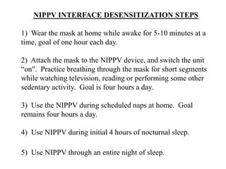 NIPPV INTERFACE DESENSITIZATION STEPS 
1) Wear the mask at home while awake for 5-10 minutes at a 
time, goal of one hour each day. 
2) Attach the mask to the NIPPV device, and switch the unit 
“on". Practice breathing through the mask for short segments 
while watching television, reading or performing some other 
sedentary activity. Goal is four hours a day. 
3) Use the NIPPV during scheduled naps at home. Goal 
remains four hours a day. 
4) Use NIPPV during initial 4 hours of nocturnal sleep. 
5) Use NIPPV through an entire night of sleep. 
 
