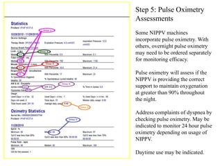 Step 5: Pulse Oximetry 
Assessments 
Some NIPPV machines 
incorporate pulse oximetry. With 
others, overnight pulse oximetry 
may need to be ordered separately 
for monitoring efficacy. 
Pulse oximetry will assess if the 
NIPPV is providing the correct 
support to maintain oxygenation 
at greater than 90% throughout 
the night. 
Address complaints of dyspnea by 
checking pulse oximetry. May be 
indicated to monitor 24 hour pulse 
oximetry depending on usage of 
NIPPV. 
Daytime use may be indicated. 
 