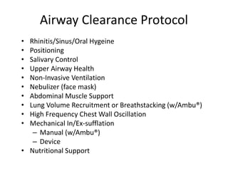 Airway Clearance Protocol 
• Rhinitis/Sinus/Oral Hygeine 
• Positioning 
• Salivary Control 
• Upper Airway Health 
• Non-Invasive Ventilation 
• Nebulizer (face mask) 
• Abdominal Muscle Support 
• Lung Volume Recruitment or Breathstacking (w/Ambu®) 
• High Frequency Chest Wall Oscillation 
• Mechanical In/Ex-sufflation 
– Manual (w/Ambu®) 
– Device 
• Nutritional Support 
 